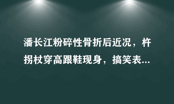 潘长江粉碎性骨折后近况，杵拐杖穿高跟鞋现身，搞笑表演引爆笑