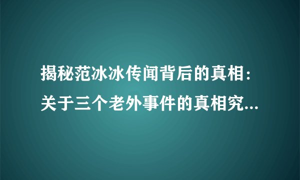 揭秘范冰冰传闻背后的真相：关于三个老外事件的真相究竟如何？