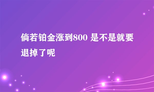 倘若铂金涨到800 是不是就要退掉了呢
