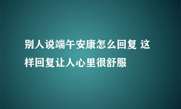别人说端午安康怎么回复 这样回复让人心里很舒服