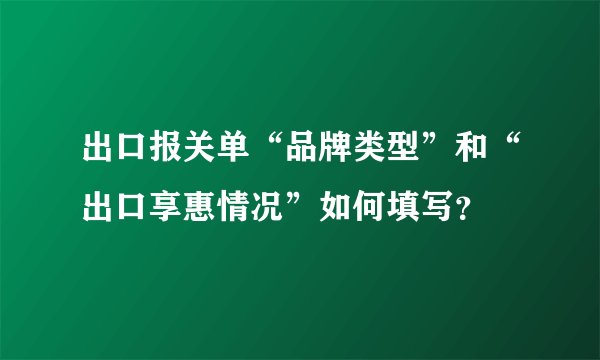 出口报关单“品牌类型”和“出口享惠情况”如何填写？