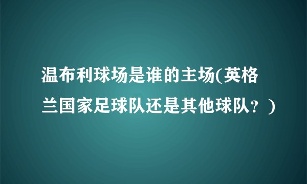 温布利球场是谁的主场(英格兰国家足球队还是其他球队？)