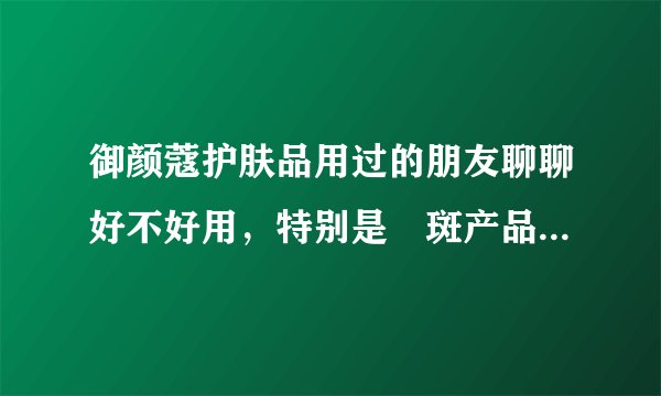 御颜蔻护肤品用过的朋友聊聊好不好用，特别是袪斑产品，有没有效？
