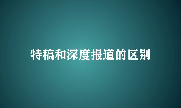 特稿和深度报道的区别