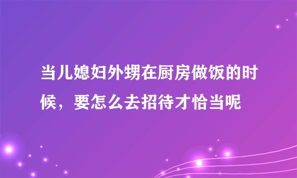 当儿媳妇外甥在厨房做饭的时候，要怎么去招待才恰当呢