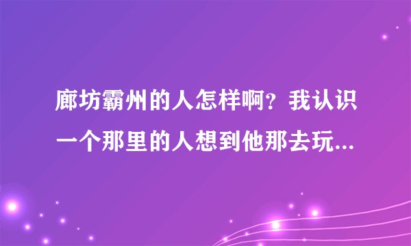 廊坊霸州的人怎样啊？我认识一个那里的人想到他那去玩可是不知道他能不能相信，心里慌慌的