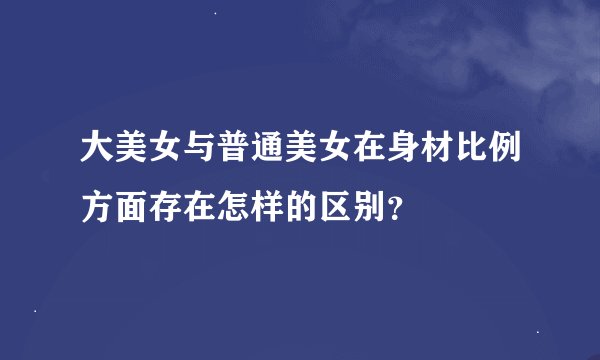 大美女与普通美女在身材比例方面存在怎样的区别？