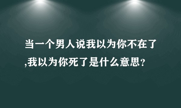 当一个男人说我以为你不在了,我以为你死了是什么意思？