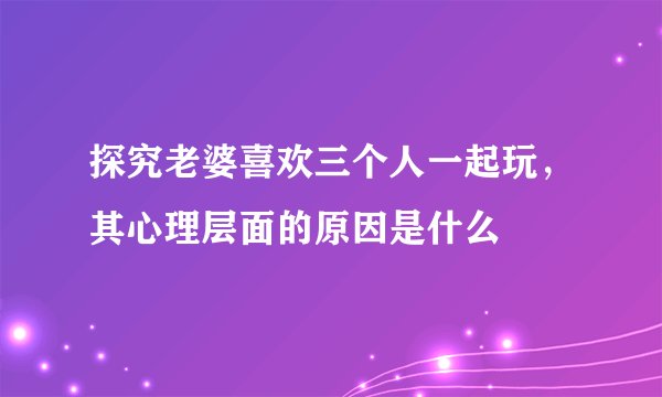探究老婆喜欢三个人一起玩，其心理层面的原因是什么
