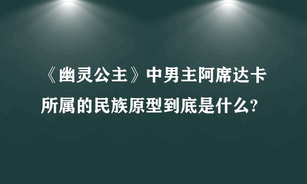 《幽灵公主》中男主阿席达卡所属的民族原型到底是什么?