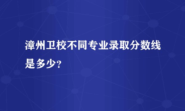 漳州卫校不同专业录取分数线是多少？