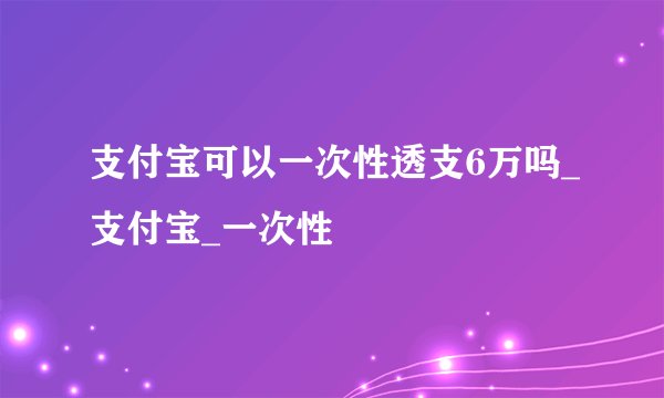 支付宝可以一次性透支6万吗_支付宝_一次性