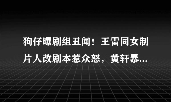 狗仔曝剧组丑闻！王雷同女制片人改剧本惹众怒，黄轩暴走片场辞演