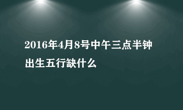2016年4月8号中午三点半钟出生五行缺什么