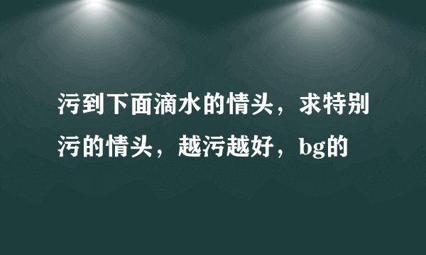 污到下面滴水的情头，求特别污的情头，越污越好，bg的