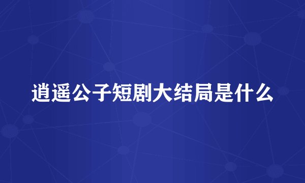 逍遥公子短剧大结局是什么