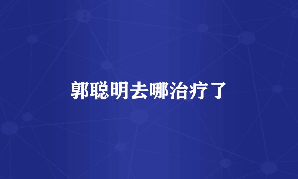 郭聪明去哪治疗了