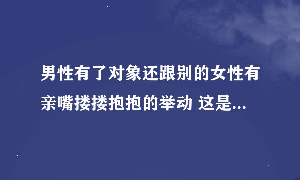 男性有了对象还跟别的女性有亲嘴搂搂抱抱的举动 这是不是出轨迹象