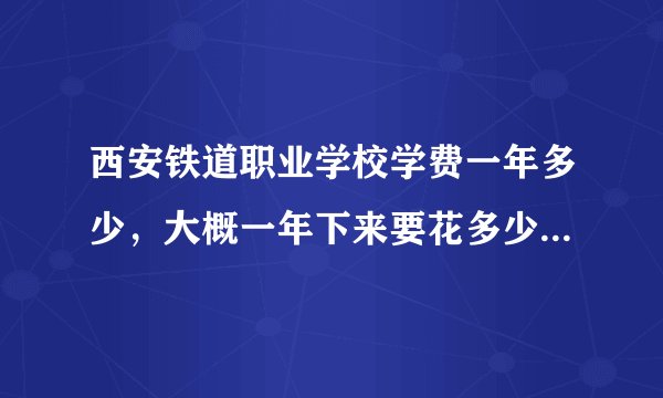 西安铁道职业学校学费一年多少，大概一年下来要花多少请各位帮帮忙了解一下