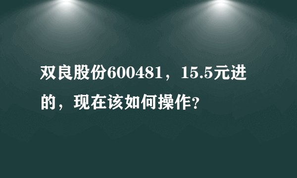 双良股份600481，15.5元进的，现在该如何操作？