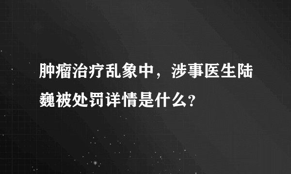 肿瘤治疗乱象中，涉事医生陆巍被处罚详情是什么？