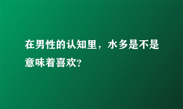 在男性的认知里，水多是不是意味着喜欢？