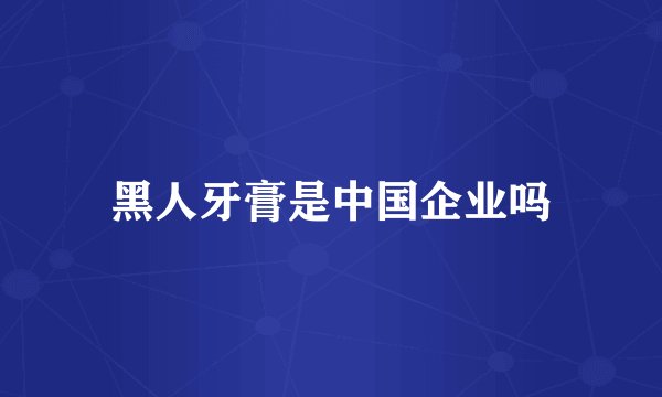 黑人牙膏是中国企业吗