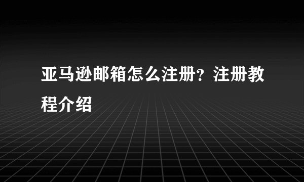 亚马逊邮箱怎么注册？注册教程介绍
