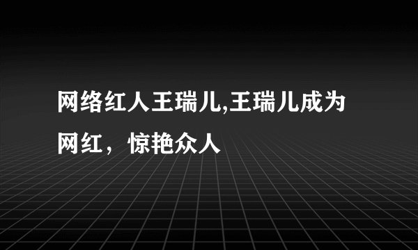 网络红人王瑞儿,王瑞儿成为网红，惊艳众人
