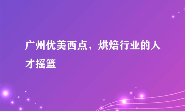 广州优美西点，烘焙行业的人才摇篮