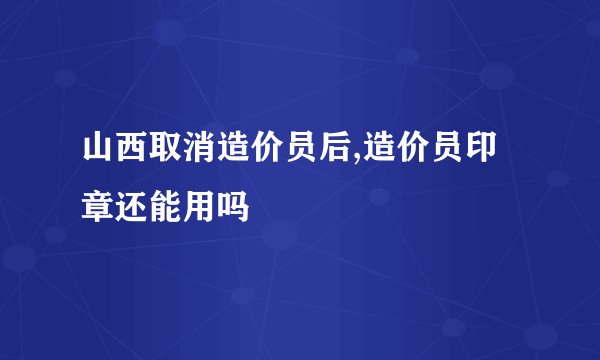 山西取消造价员后,造价员印章还能用吗