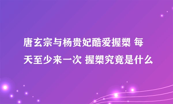 唐玄宗与杨贵妃酷爱握槊 每天至少来一次 握槊究竟是什么