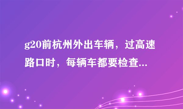 g20前杭州外出车辆，过高速路口时，每辆车都要检查吗，如果驾照没满一