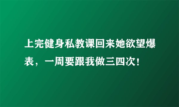 上完健身私教课回来她欲望爆表，一周要跟我做三四次！