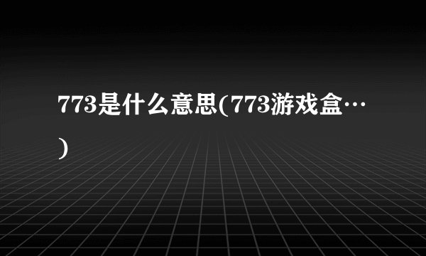 773是什么意思(773游戏盒…)