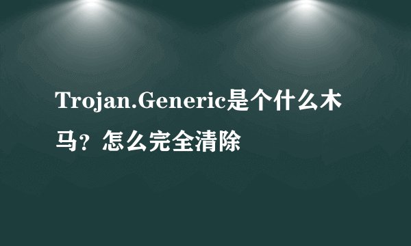 Trojan.Generic是个什么木马？怎么完全清除