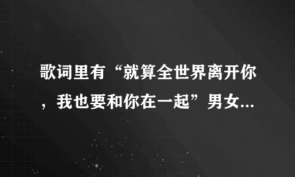 歌词里有“就算全世界离开你，我也要和你在一起”男女对唱的，歌名是什么啊，求解！！急！急！急！