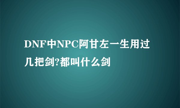DNF中NPC阿甘左一生用过几把剑?都叫什么剑