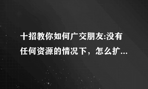 十招教你如何广交朋友:没有任何资源的情况下，怎么扩大朋友圈，多认识朋友？
