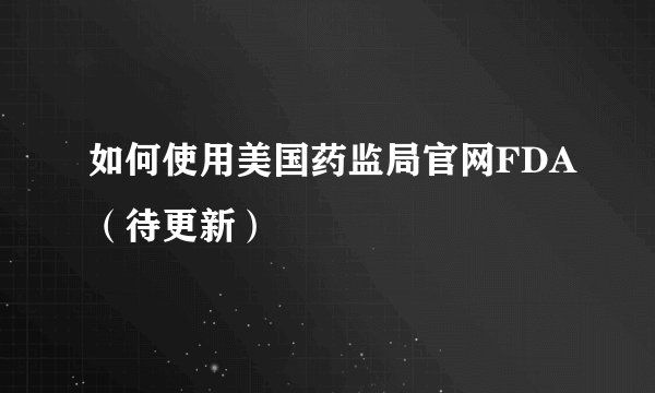 如何使用美国药监局官网FDA（待更新）