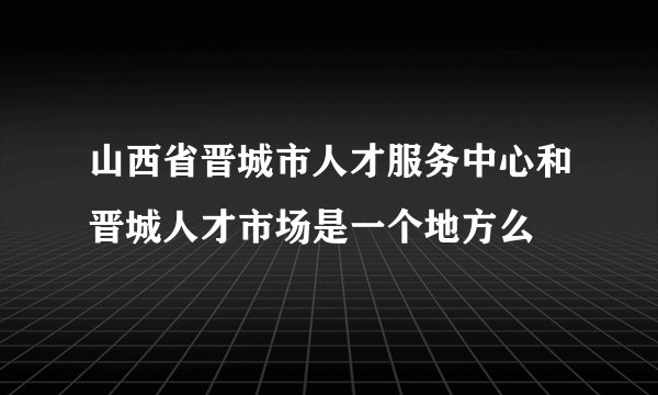 山西省晋城市人才服务中心和晋城人才市场是一个地方么