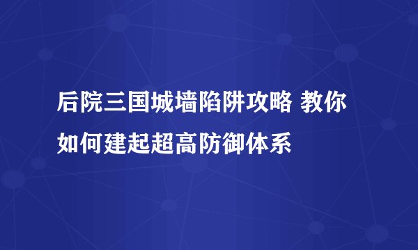 后院三国城墙陷阱攻略 教你如何建起超高防御体系