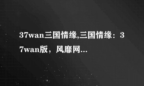 37wan三国情缘,三国情缘：37wan版，风靡网络的战争卡牌游戏