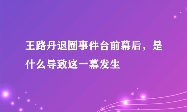 王路丹退圈事件台前幕后，是什么导致这一幕发生