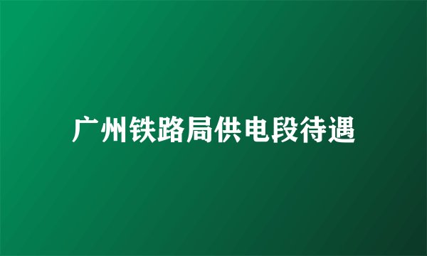 广州铁路局供电段待遇