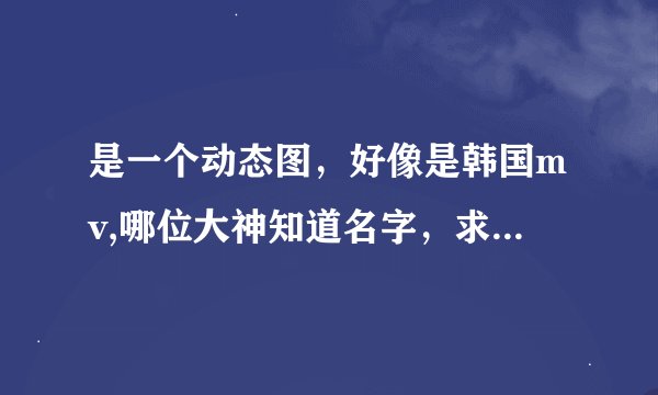 是一个动态图，好像是韩国mv,哪位大神知道名字，求解，谢谢。