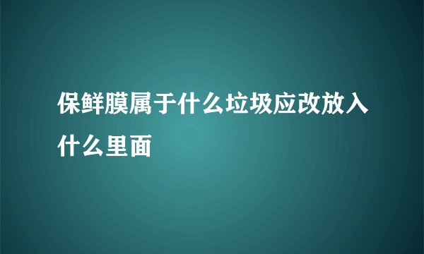保鲜膜属于什么垃圾应改放入什么里面