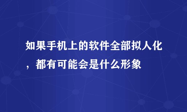 如果手机上的软件全部拟人化，都有可能会是什么形象