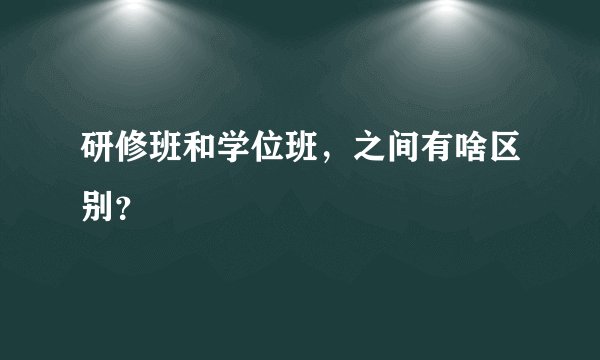 研修班和学位班，之间有啥区别？