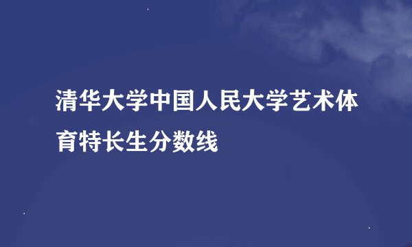 清华大学中国人民大学艺术体育特长生分数线